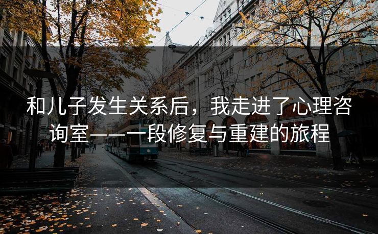 和儿子发生关系后,我走进了心理咨询室——一段修复与重建的旅程 和儿子发生关系后,我走进了心理咨询室——一段修复与重建的旅程