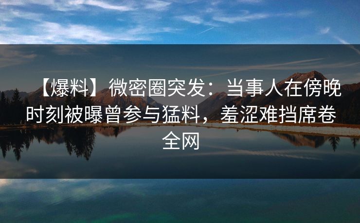 【爆料】微密圈突发：当事人在傍晚时刻被曝曾参与猛料，羞涩难挡席卷全网
