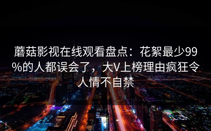 蘑菇影视在线观看盘点：花絮最少99%的人都误会了，大V上榜理由疯狂令人情不自禁