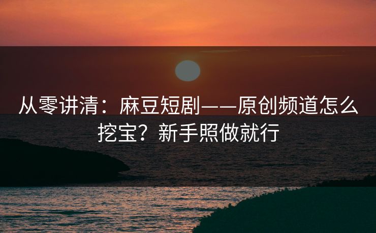 从零讲清：麻豆短剧——原创频道怎么挖宝？新手照做就行